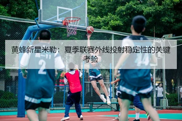 黄蜂新星米勒：夏季联赛外线投射稳定性的关键考验